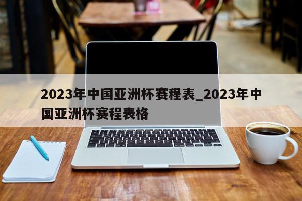 2023年中国亚洲杯赛程表_2023年中国亚洲杯赛程表格